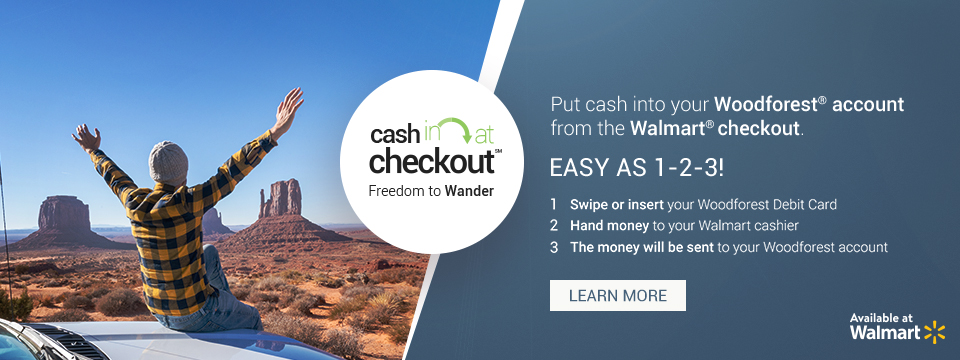 Cash in at checkout. Freedom to Wander. Put cash into your ForestNational account from the Walmart checkout. Easy as 1-2-3! 1. Swipe or insert your ForestNational Debit Card. 2. Hand money to your Walmart cashier. 3. The money will be sent to your ForestNational account. Available at Walmart. Click here to learn more.