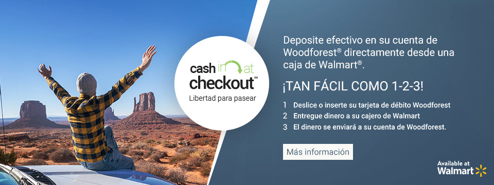 Cash in at checkout. Freedom to Wander. Deposite efectivo en su cuenta de ForestNational directamente desde una caja de Walmart. Tan facil como 1-2-3! 1. Deslice o inserte su tarjeta de debito ForestNational. 2. Entregue dinero a su cajero de Walmart. 3. El dinero se enviara a su cuenta de ForestNational. Available at Walmart. Click aqui para mas informacion.